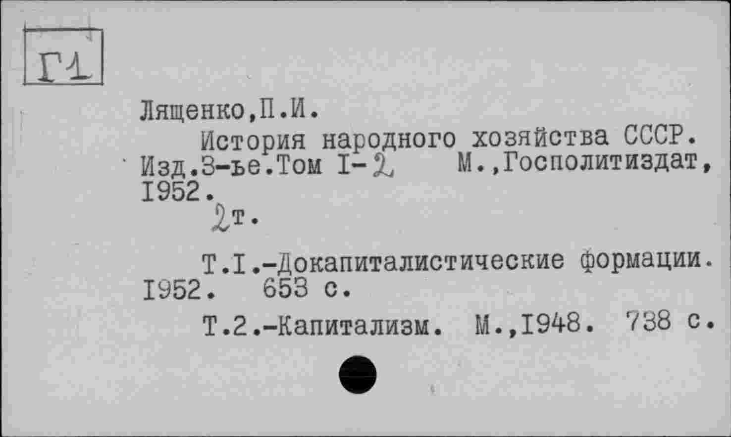 ﻿£1
Лященко,П.И.
История народного хозяйства СССР.
Изд.3-ье.Том 1-1	М.,ГосПолитиздат,
1952.
2т.
Т.1.-Докапиталистические формации. 1952.	653 с.
Т.2.-Капитализм. М.,1948. 738 с.